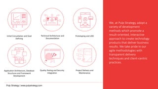 We, at Pulp Strategy, adopt a
variety of development
methods which promote a
result-oriented, interactive
approach to create technology
products that deliver business
results. We take pride in our
agile methodologies with
transparent delivery
techniques and client-centric
practices.
Initial Consultation and Goal
Defining
Application Architecture, Database
Structures and Framework
Development
Technical Architecture and
Documentation
Prototyping and UXD
Quality Testing and Security
Integration
Project Delivery and
Maintenance
Pulp Strategy | www.pulpstrategy.com
 