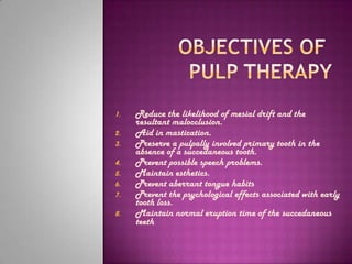 1.   Reduce the likelihood of mesial drift and the
     resultant malocclusion.
2.   Aid in mastication.
3.   Preserve a pulpally involved primary tooth in the
     absence of a succedaneous tooth.
4.   Prevent possible speech problems.
5.   Maintain esthetics.
6.   Prevent aberrant tongue habits
7.   Prevent the psychological effects associated with early
     tooth loss.
8.   Maintain normal eruption time of the succedaneous
     teeth
 