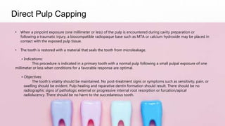 Direct Pulp Capping
• When a pinpoint exposure (one millimeter or less) of the pulp is encountered during cavity preparation or
following a traumatic injury, a biocompatible radiopaque base such as MTA or calcium hydroxide may be placed in
contact with the exposed pulp tissue.
• The tooth is restored with a material that seals the tooth from microleakage.
• Indications:
This procedure is indicated in a primary tooth with a normal pulp following a small pulpal exposure of one
millimeter or less when conditions for a favorable response are optimal.
• Objectives:
The tooth’s vitality should be maintained. No post-treatment signs or symptoms such as sensitivity, pain, or
swelling should be evident. Pulp healing and reparative dentin formation should result. There should be no
radiographic signs of pathologic external or progressive internal root resorption or furcation/apical
radiolucency. There should be no harm to the succedaneous tooth.
 
