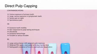 Direct Pulp Capping
CONTRAINDICATIONS:
 Carious exposure of primary tooth.
 Large, carious exposure in symptomatic teeth.
 Severe pain at night.
 Spontaneous pain.
OE:
 Excessive tooth mobility
 Non responsive to pulp testing techniques
 Discolored
 Excessive hemorrhage
 Purulent or serous exudate
RE:
 Large carious lesion, with apparent pulp exposure
 Widened PDL space, interrupted an broken lamina dura
 Radiographic evidence of furcal or periradicular degenration
 