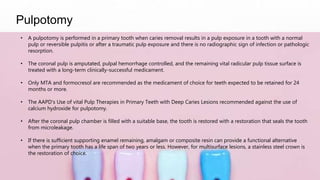 Pulpotomy
• A pulpotomy is performed in a primary tooth when caries removal results in a pulp exposure in a tooth with a normal
pulp or reversible pulpitis or after a traumatic pulp exposure and there is no radiographic sign of infection or pathologic
resorption.
• The coronal pulp is amputated, pulpal hemorrhage controlled, and the remaining vital radicular pulp tissue surface is
treated with a long-term clinically-successful medicament.
• Only MTA and formocresol are recommended as the medicament of choice for teeth expected to be retained for 24
months or more.
• The AAPD’s Use of vital Pulp Therapies in Primary Teeth with Deep Caries Lesions recommended against the use of
calcium hydroxide for pulpotomy.
• After the coronal pulp chamber is filled with a suitable base, the tooth is restored with a restoration that seals the tooth
from microleakage.
• If there is sufficient supporting enamel remaining, amalgam or composite resin can provide a functional alternative
when the primary tooth has a life span of two years or less. However, for multisurface lesions, a stainless steel crown is
the restoration of choice.
 