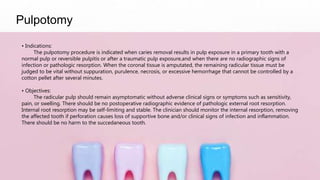 Pulpotomy
• Indications:
The pulpotomy procedure is indicated when caries removal results in pulp exposure in a primary tooth with a
normal pulp or reversible pulpitis or after a traumatic pulp exposure,and when there are no radiographic signs of
infection or pathologic resorption. When the coronal tissue is amputated, the remaining radicular tissue must be
judged to be vital without suppuration, purulence, necrosis, or excessive hemorrhage that cannot be controlled by a
cotton pellet after several minutes.
• Objectives:
The radicular pulp should remain asymptomatic without adverse clinical signs or symptoms such as sensitivity,
pain, or swelling. There should be no postoperative radiographic evidence of pathologic external root resorption.
Internal root resorption may be self-limiting and stable. The clinician should monitor the internal resorption, removing
the affected tooth if perforation causes loss of supportive bone and/or clinical signs of infection and inflammation.
There should be no harm to the succedaneous tooth.
 