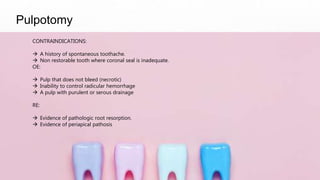 Pulpotomy
CONTRAINDICATIONS:
 A history of spontaneous toothache.
 Non restorable tooth where coronal seal is inadequate.
OE:
 Pulp that does not bleed (necrotic)
 Inability to control radicular hemorrhage
 A pulp with purulent or serous drainage
RE:
 Evidence of pathologic root resorption.
 Evidence of periapical pathosis
 