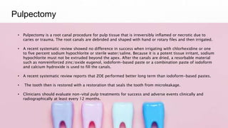 Pulpectomy
• Pulpectomy is a root canal procedure for pulp tissue that is irreversibly inflamed or necrotic due to
caries or trauma. The root canals are debrided and shaped with hand or rotary files and then irrigated.
• A recent systematic review showed no difference in success when irrigating with chlorhexidine or one
to five percent sodium hypochlorite or sterile water/saline. Because it is a potent tissue irritant, sodium
hypochlorite must not be extruded beyond the apex. After the canals are dried, a resorbable material
such as nonreinforced zinc/oxide eugenol, iodoform-based paste or a combination paste of iodoform
and calcium hydroxide is used to fill the canals.
• A recent systematic review reports that ZOE performed better long term than iodoform-based pastes.
• The tooth then is restored with a restoration that seals the tooth from microleakage.
• Clinicians should evaluate non-vital pulp treatments for success and adverse events clinically and
radiographically at least every 12 months.
 