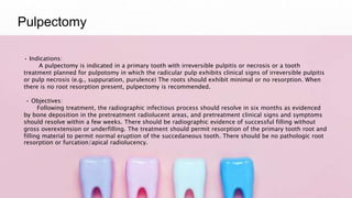 Pulpectomy
• Indications:
A pulpectomy is indicated in a primary tooth with irreversible pulpitis or necrosis or a tooth
treatment planned for pulpotomy in which the radicular pulp exhibits clinical signs of irreversible pulpitis
or pulp necrosis (e.g., suppuration, purulence) The roots should exhibit minimal or no resorption. When
there is no root resorption present, pulpectomy is recommended.
• Objectives:
Following treatment, the radiographic infectious process should resolve in six months as evidenced
by bone deposition in the pretreatment radiolucent areas, and pretreatment clinical signs and symptoms
should resolve within a few weeks. There should be radiographic evidence of successful filling without
gross overextension or underfilling. The treatment should permit resorption of the primary tooth root and
filling material to permit normal eruption of the succedaneous tooth. There should be no pathologic root
resorption or furcation/apical radiolucency.
 