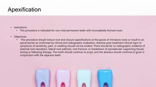Apexification
• Indications:
• This procedure is indicated for non-vital permanent teeth with incompletely formed roots.
• Objectives:
• This procedure should induce root end closure (apexification) at the apices of immature roots or result in an
apical barrier as confirmed by clinical and radiographic evaluation. Adverse post-treatment clinical signs or
symptoms of sensitivity, pain, or swelling should not be evident. There should be no radiographic evidence of
external root resorption, lateral root pathosis, root fracture, or breakdown of periradicular supporting tissues
during or following therapy. The tooth should continue to erupt, and the alveolus should continue to grow in
conjunction with the adjacent teeth.
 