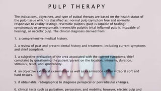P U L P T H E R A P Y
The indications, objectives, and type of pulpal therapy are based on the health status of
the pulp tissue which is classified as: normal pulp (symptom free and normally
responsive to vitality testing), reversible pulpitis (pulp is capable of healing),
symptomatic or asymptomatic irreversible pulpitis (vital inflamed pulp is incapable of
healing), or necrotic pulp. The clinical diagnosis derived from:
1. a comprehensive medical history.
2. a review of past and present dental history and treatment, including current symptoms
and chief complaint.
3. a subjective evaluation of the area associated with the current symptoms/chief
complaint by questioning the patient/parent on the location, intensity, duration,
stimulus, relief, and spontaneity.
4. an objective extraoral examination as well as examination of the intraoral soft and
hard tissues.
5. if obtainable, radiograph(s) to diagnose periapical or periradicular changes.
6. clinical tests such as palpation, percussion, and mobility; however, electric pulp and
 