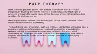 P U L P T H E R A P Y
Teeth exhibiting provoked pain of short duration relieved with over-the-counter
analgesics, by brushing, or upon the removal of the stimulus and without signs or
symptoms of irreversible pulpitis have a clinical diagnosis of reversible pulpitis and are
candidates for vital pulp therapy.
Teeth diagnosed with a normal pulp requiring pulp therapy or with reversible pulpitis
should be treated with vital pulp therapy.
Teeth exhibiting signs or symptoms such as a history of spontaneous unprovoked pain, a
sinus tract, soft tissue inflammation not resulting from gingivitis or periodontitis,
excessive mobility not associated with trauma or exfoliation, furcation/ apical
radiolucency, or radiographic evidence of internal/ external resorption have a clinical
diagnosis of irreversible pulpitis or necrosis and are candidates for nonvital pulp
treatment.
 