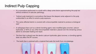 Indirect Pulp Capping
• It is a procedure performed in a tooth with a deep caries lesion approximating the pulp but
without evidence of radicular pathology.
• “Indirect pulp treatment is a procedure that leaves the deepest caries adjacent to the pulp
undisturbed in an effort to avoid a pulp exposure.
• This caries-affected dentin is covered with a biocompatible material to produce a biological
seal.”
• A radiopaque liner such as a dentin bonding agent, resin modified glass ionomer, calcium
hydroxide, or MTA (or any other biocompatible material) is placed over the remaining carious
dentin to stimulate healing and repair.
• The liner that is placed over the dentin (calcium hydroxide, glass ionomer, or bonding agents)
does not affect the IPT success.
• The tooth then is restored with a material that seals the tooth from microleakage.
 