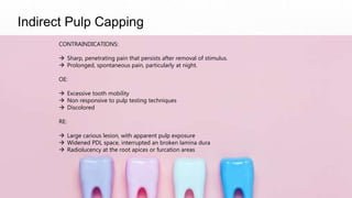 Indirect Pulp Capping
CONTRAINDICATIONS:
 Sharp, penetrating pain that persists after removal of stimulus.
 Prolonged, spontaneous pain, particularly at night.
OE:
 Excessive tooth mobility
 Non responsive to pulp testing techniques
 Discolored
RE:
 Large carious lesion, with apparent pulp exposure
 Widened PDL space, interrupted an broken lamina dura
 Radiolucency at the root apices or furcation areas
 