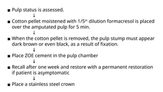 ▪ Pulp status is assessed.
↓
▪ Cotton pellet moistened with 1/5th
dilution formacresol is placed
over the amputated pulp for 5 min.
↓
▪ When the cotton pellet is removed, the pulp stump must appear
dark brown or even black, as a result of fixation.
↓
▪ Place ZOE cement in the pulp chamber
↓
▪ Recall after one week and restore with a permanent restoration
if patient is asymptomatic
↓
▪ Place a stainless steel crown
 