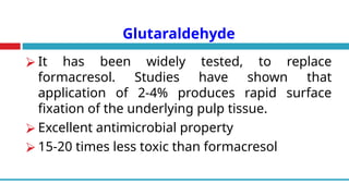 Glutaraldehyde
⮚ It has been widely tested, to replace
formacresol. Studies have shown that
application of 2-4% produces rapid surface
fixation of the underlying pulp tissue.
⮚ Excellent antimicrobial property
⮚ 15-20 times less toxic than formacresol
 