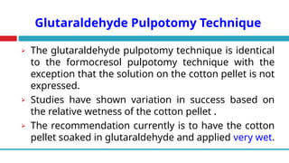 Glutaraldehyde Pulpotomy Technique
⮚ The glutaraldehyde pulpotomy technique is identical
to the formocresol pulpotomy technique with the
exception that the solution on the cotton pellet is not
expressed.
⮚ Studies have shown variation in success based on
the relative wetness of the cotton pellet .
⮚ The recommendation currently is to have the cotton
pellet soaked in glutaraldehyde and applied very wet.
 