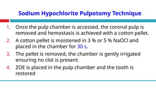 Sodium Hypochlorite Pulpotomy Technique
1. Once the pulp chamber is accessed, the coronal pulp is
removed and hemostasis is achieved with a cotton pellet.
2. A cotton pellet is moistened in 3 % or 5 % NaOCl and
placed in the chamber for 30 s.
3. The pellet is removed, the chamber is gently irrigated
ensuring no clot is present.
4. ZOE is placed in the pulp chamber and the tooth is
restored
 