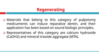Regenerating
⮚ Materials that belong to this category of pulpotomy
medicaments can induce reparative dentin, and their
application has been based on sound biologic principles.
⮚ Representatives of this category are calcium hydroxide
(CaOH2) and mineral trioxide aggregate (MTA).
 
