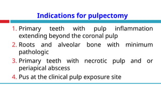 Indications for pulpectomy
1. Primary teeth with pulp inflammation
extending beyond the coronal pulp
2. Roots and alveolar bone with minimum
pathologic
3. Primary teeth with necrotic pulp and or
periapical abscess
4. Pus at the clinical pulp exposure site
 