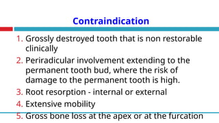 Contraindication
1. Grossly destroyed tooth that is non restorable
clinically
2. Periradicular involvement extending to the
permanent tooth bud, where the risk of
damage to the permanent tooth is high.
3. Root resorption - internal or external
4. Extensive mobility
5. Gross bone loss at the apex or at the furcation
 