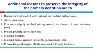 Additional reasons to preserve the integrity of
the primary dentition are to
1. Reduce the likelihood of tooth drift and the resultant malocclusion.
2. Aid in mastication.
3. Preserve a pulpally involved primary tooth in the absence of a succedaneous
tooth.
4. Prevent possible speech problems.
5. Maintain esthetics.
6. Maintain normal eruption time of the succedaneous teeth.
7. Prevent the psychological effects associated with early tooth loss.
 