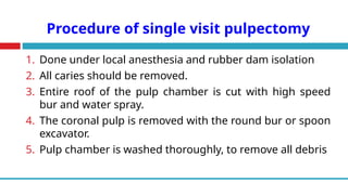 Procedure of single visit pulpectomy
1. Done under local anesthesia and rubber dam isolation
2. All caries should be removed.
3. Entire roof of the pulp chamber is cut with high speed
bur and water spray.
4. The coronal pulp is removed with the round bur or spoon
excavator.
5. Pulp chamber is washed thoroughly, to remove all debris
 