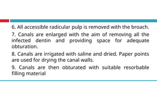 6. All accessible radicular pulp is removed with the broach.
7. Canals are enlarged with the aim of removing all the
infected dentin and providing space for adequate
obturation.
8. Canals are irrigated with saline and dried. Paper points
are used for drying the canal walls.
9. Canals are then obturated with suitable resorbable
filling material
 