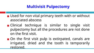 Multivisit Pulpectomy
▪ Used for non vital primary teeth with or without
associated abscess
▪ Clinical technique is similar to single visit
pulpectomy but all the procedures are not done
on the first visit.
▪ On the first visit pulp is extirpated, canals are
irrigated, dried and the tooth is temporarily
restored.
 