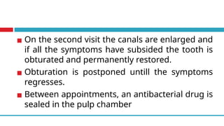 ▪ On the second visit the canals are enlarged and
if all the symptoms have subsided the tooth is
obturated and permanently restored.
▪ Obturation is postponed untill the symptoms
regresses.
▪ Between appointments, an antibacterial drug is
sealed in the pulp chamber
 