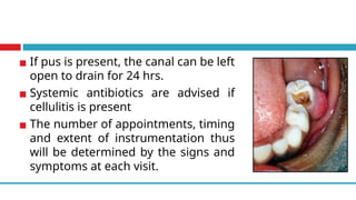 ▪ If pus is present, the canal can be left
open to drain for 24 hrs.
▪ Systemic antibiotics are advised if
cellulitis is present
▪ The number of appointments, timing
and extent of instrumentation thus
will be determined by the signs and
symptoms at each visit.
 