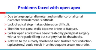 Problems faced with open apex
⮚ Due to large apical diameter and smaller coronal canal
diameter debridement is difficult.
⮚ Lack of apical stop makes obturation difficult.
⮚ The thin root canal walls become prone to fracture.
⮚ Earlier open apices have been treated by periapical surgery
with a retrograde filling but surgery has its drawbacks.
⮚ Relative to the already shortened root, further root reduction
(apicectomy) could result in an inadequate crown root ratio.
 