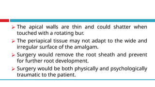 ⮚ The apical walls are thin and could shatter when
touched with a rotating bur.
⮚ The periapical tissue may not adapt to the wide and
irregular surface of the amalgam.
⮚ Surgery would remove the root sheath and prevent
for further root development.
⮚ Surgery would be both physically and psychologically
traumatic to the patient.
 