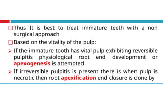 ❑ Thus It is best to treat immature teeth with a non
surgical approach
❑ Based on the vitality of the pulp:
⮚ If the immature tooth has vital pulp exhibiting reversible
pulpitis physiological root end development or
apexogenesis is attempted.
⮚ If irreversible pulpitis is present there is when pulp is
necrotic then root apexification end closure is done by
 