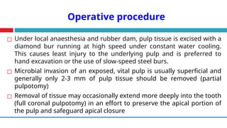 Operative procedure
◻ Under local anaesthesia and rubber dam, pulp tissue is excised with a
diamond bur running at high speed under constant water cooling.
This causes least injury to the underlying pulp and is preferred to
hand excavation or the use of slow-speed steel burs.
◻ Microbial invasion of an exposed, vital pulp is usually superficial and
generally only 2-3 mm of pulp tissue should be removed (partial
pulpotomy)
◻ Removal of tissue may occasionally extend more deeply into the tooth
(full coronal pulpotomy) in an effort to preserve the apical portion of
the pulp and safeguard apical closure
 