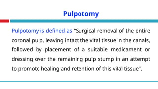 Pulpotomy
Pulpotomy is defined as “Surgical removal of the entire
coronal pulp, leaving intact the vital tissue in the canals,
followed by placement of a suitable medicament or
dressing over the remaining pulp stump in an attempt
to promote healing and retention of this vital tissue”.
 