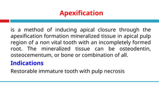 Apexification
is a method of inducing apical closure through the
apexification formation mineralized tissue in apical pulp
region of a non vital tooth with an incompletely formed
root. The mineralized tissue can be osteodentin,
osteocementum, or bone or combination of all.
Indications
Restorable immature tooth with pulp necrosis
 
