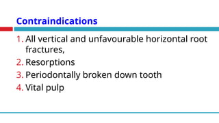 Contraindications
1. All vertical and unfavourable horizontal root
fractures,
2. Resorptions
3. Periodontally broken down tooth
4. Vital pulp
 