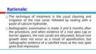Rationale:
◻ The technique of treatment is the usual cleaning and
irrigation of the root canal, followed by sealing with a
paste of calcium hydroxide.
◻ Radiographic examination is made 3 and 6 months after
the procedure, and when evidence of a root apex cap or
barrier appears, the root canals are obturated. Actual root
growth does not occur as a result of apexification, but
radiographic evidence of a calcified mass at the root apex
gives that impression
 