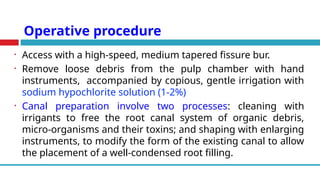 Operative procedure
• Access with a high-speed, medium tapered fissure bur.
• Remove loose debris from the pulp chamber with hand
instruments, accompanied by copious, gentle irrigation with
sodium hypochlorite solution (1-2%)
• Canal preparation involve two processes: cleaning with
irrigants to free the root canal system of organic debris,
micro-organisms and their toxins; and shaping with enlarging
instruments, to modify the form of the existing canal to allow
the placement of a well-condensed root filling.
 