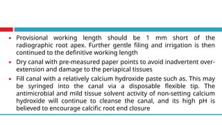 ▪ Provisional working length should be 1 mm short of the
radiographic root apex. Further gentle filing and irrigation is then
continued to the definitive working length
▪ Dry canal with pre-measured paper points to avoid inadvertent over-
extension and damage to the periapical tissues
▪ Fill canal with a relatively calcium hydroxide paste such as. This may
be syringed into the canal via a disposable flexible tip. The
antimicrobial and mild tissue solvent activity of non-setting calcium
hydroxide will continue to cleanse the canal, and its high pH is
believed to encourage calcific root end closure
 