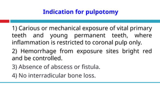 Indication for pulpotomy
1) Carious or mechanical exposure of vital primary
teeth and young permanent teeth, where
inflammation is restricted to coronal pulp only.
2) Hemorrhage from exposure sites bright red
and be controlled.
3) Absence of abscess or fistula.
4) No interradicular bone loss.
 