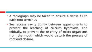 • A radiograph may be taken to ensure a dense fill to
each root terminus
• Seal access cavity tightly between appointments to
prevent the leaching of calcium hydroxide, and
critically, to prevent the re-entry of micro-organisms
from the mouth which would disturb the process of
root end closure.
 