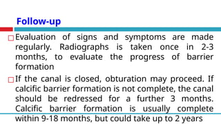Follow-up
◻Evaluation of signs and symptoms are made
regularly. Radiographs is taken once in 2-3
months, to evaluate the progress of barrier
formation
◻If the canal is closed, obturation may proceed. If
calcific barrier formation is not complete, the canal
should be redressed for a further 3 months.
Calcific barrier formation is usually complete
within 9-18 months, but could take up to 2 years
 