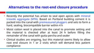 Alternatives to the root-end closure procedure
• Recently the potential has arisen to seal open apices with mineral
trioxide aggregate (MTA). Based on Portland building cement it is
packed into the canal with premeasured pluggers and sets to form a
hard, sealing, biocompatible barrier within 4 h
• Moist cotton wool is placed into the canal to promote setting and
the material is checked after at least 24 h before filling the
remainder of the canal with gutta percha and sealer
• Clinical studies are ongoing, but this material seems likely to allow
root end closure in 1 or 2 visits which will demand less patient
compliance
 
