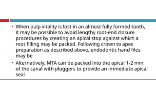 • When pulp vitality is lost in an almost fully formed tooth,
it may be possible to avoid lengthy root-end closure
procedures by creating an apical stop against which a
root filling may be packed. Following crown to apex
preparation as described above, endodontic hand files
may be
• Alternatively, MTA can be packed into the apical 1-2 mm
of the canal with pluggers to provide an immediate apical
seal
 