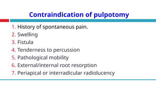 Contraindication of pulpotomy
1. History of spontaneous pain.
2. Swelling
3. Fistula
4. Tenderness to percussion
5. Pathological mobility
6. External/internal root resorption
7. Periapical or interradicular radiolucency
 