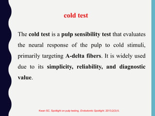 The cold test is a pulp sensibility test that evaluates
the neural response of the pulp to cold stimuli,
primarily targeting A-delta fibers. It is widely used
due to its simplicity, reliability, and diagnostic
value.
cold test
Kwan SC. Spotlight on pulp testing. Endodontic Spotlight. 2013;2(3):5.
 