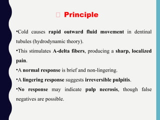 •Cold causes rapid outward fluid movement in dentinal
tubules (hydrodynamic theory).
•This stimulates A-delta fibers, producing a sharp, localized
pain.
•A normal response is brief and non-lingering.
•A lingering response suggests irreversible pulpitis.
•No response may indicate pulp necrosis, though false
negatives are possible.
🧪 Principle
 