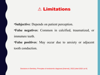 •Subjective: Depends on patient perception.
•False negatives: Common in calcified, traumatized, or
immature teeth.
•False positives: May occur due to anxiety or adjacent
tooth conduction.
Decisions in Dentistry. Principles of endodontic diagnosis [Internet]. 2022 [cited 2025 Jul 4]
⚠️Limitations
 