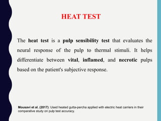 The heat test is a pulp sensibility test that evaluates the
neural response of the pulp to thermal stimuli. It helps
differentiate between vital, inflamed, and necrotic pulps
based on the patient's subjective response.
HEAT TEST
Mousavi et al. (2017): Used heated gutta-percha applied with electric heat carriers in their
comparative study on pulp test accuracy.
 