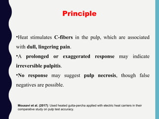 •Heat stimulates C-fibers in the pulp, which are associated
with dull, lingering pain.
•A prolonged or exaggerated response may indicate
irreversible pulpitis.
•No response may suggest pulp necrosis, though false
negatives are possible.
Principle
Mousavi et al. (2017): Used heated gutta-percha applied with electric heat carriers in their
comparative study on pulp test accuracy.
 