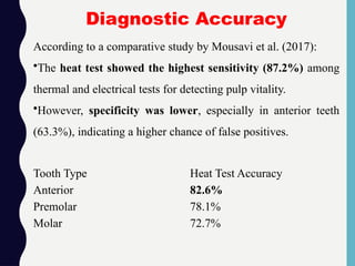 Tooth Type Heat Test Accuracy
Anterior 82.6%
Premolar 78.1%
Molar 72.7%
According to a comparative study by Mousavi et al. (2017):
•The heat test showed the highest sensitivity (87.2%) among
thermal and electrical tests for detecting pulp vitality.
•However, specificity was lower, especially in anterior teeth
(63.3%), indicating a higher chance of false positives.
Diagnostic Accuracy
 