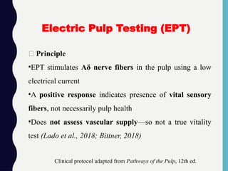 🔹 Principle
•EPT stimulates Aδ nerve fibers in the pulp using a low
electrical current
•A positive response indicates presence of vital sensory
fibers, not necessarily pulp health
•Does not assess vascular supply—so not a true vitality
test (Lado et al., 2018; Bittner, 2018)
Electric Pulp Testing (EPT)
Clinical protocol adapted from Pathways of the Pulp, 12th ed.
 
